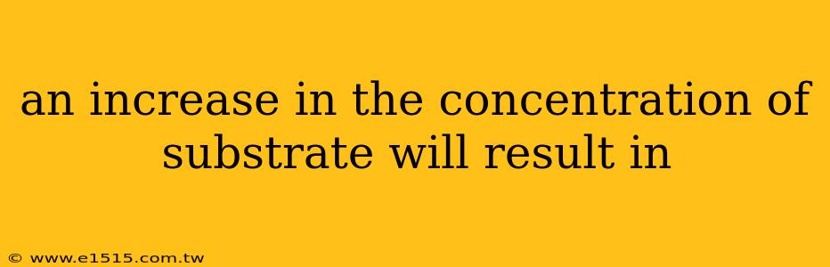 an increase in the concentration of substrate will result in