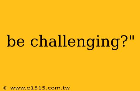 be challenging?"