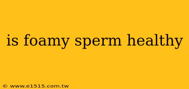is foamy sperm healthy