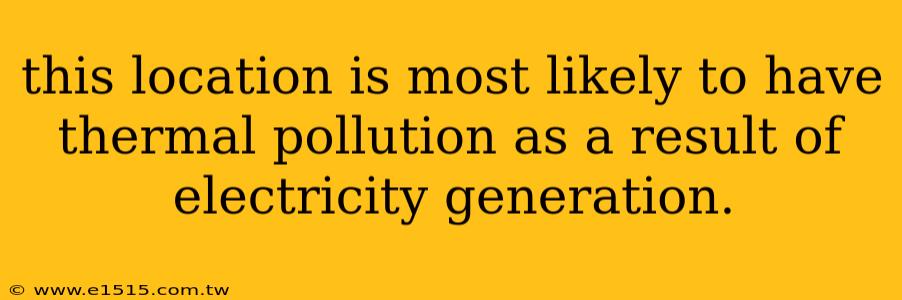 this location is most likely to have thermal pollution as a result of electricity generation.