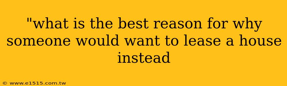 "what is the best reason for why someone would want to lease a house instead 