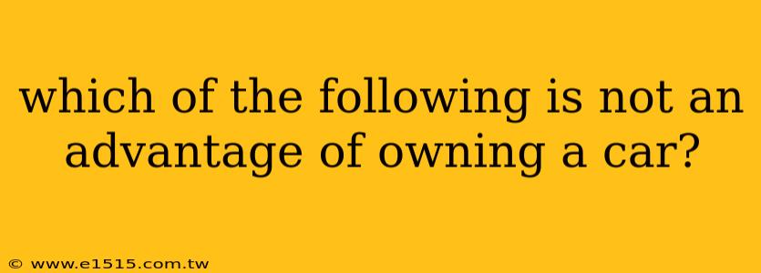 which of the following is not an advantage of owning a car?